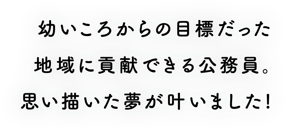 幼いころからの目標だった地域に貢献できる公務員。思い描いた夢が叶いました!!