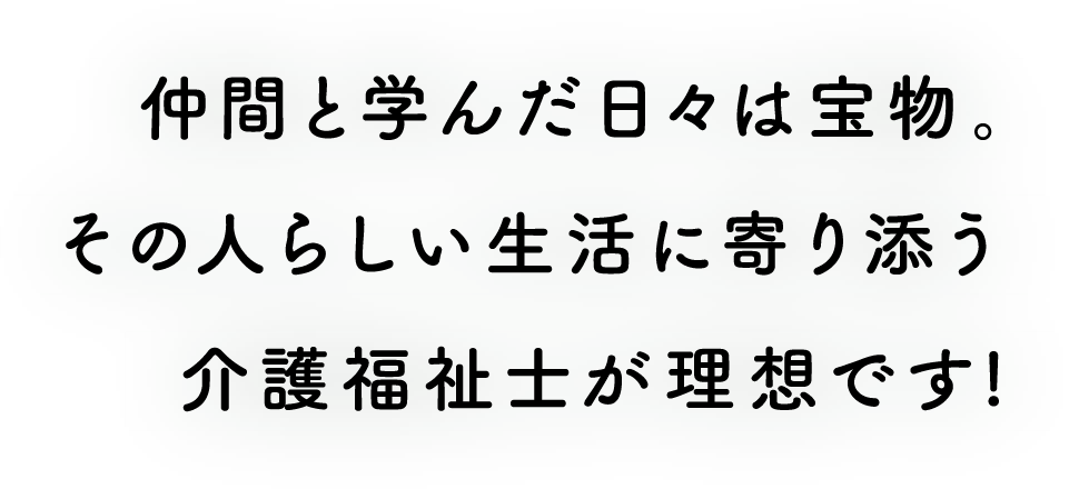 仲間と学んだ日々は宝物。その人らしい生活に寄り添う介護福祉士が理想です!